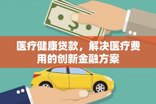 甘肃医疗健康贷款，解决医疗费用的创新金融方案