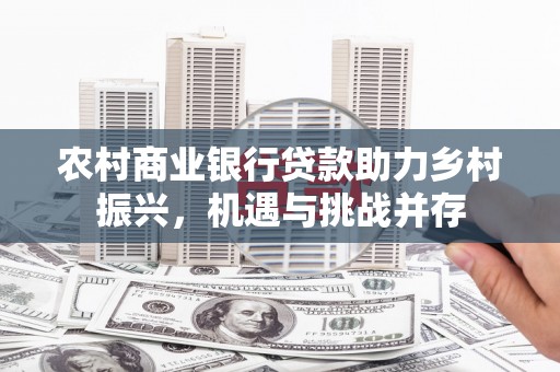 甘肃农村商业银行贷款助力乡村振兴，机遇与挑战并存