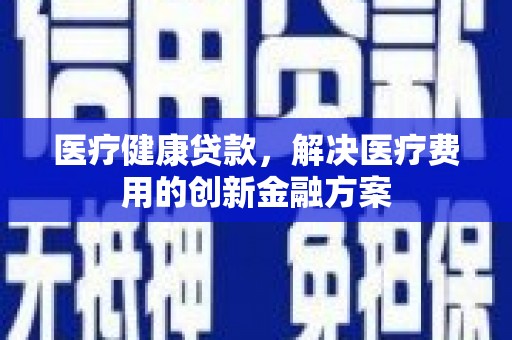 甘肃医疗健康贷款，解决医疗费用的创新金融方案