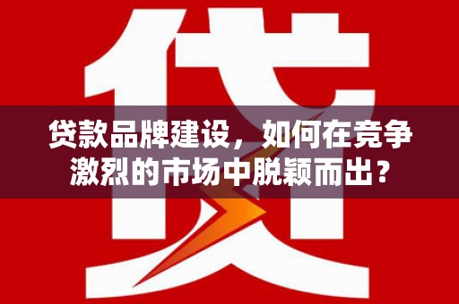 甘肃贷款品牌建设，如何在竞争激烈的市场中脱颖而出？
