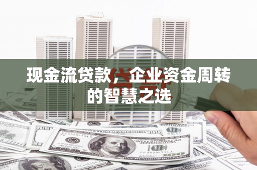 甘肃现金流贷款，企业资金周转的智慧之选